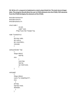 26. Write a C++ program to implements a stack using Linked List. The stack stores integer
data. The program should allow the user to PUSH elements into the STACK, POP elements
from the STACK & display the elements of the STACK.
#include<iostream.h>
#include<conio.h>
#include<process.h>
struct node {
int roll;
node* next;
}*top,*save,*ptr,*newptr,*np;
node *create(int a)
{
ptr=new node;
ptr->roll=a;
ptr->next=NULL;
returnptr;
}
void push(node *np)
{
if(top==NULL)
top=np;
else
{
save=top;
top=np;
np->next=save;
}
}
void pop()
{
if(top==NULL)
cout<<"n Underflow!!!!";
else
{
ptr=top;
top=top->next;
deleteptr;
}
}
 
