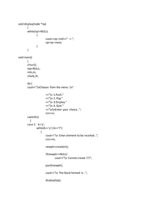 void display(node *np)
{
while(np!=NULL)
{
cout<<np->roll<<" -> ";
np=np->next;
}
}
void main()
{
clrscr();
top=NULL;
intn,m;
chark,ch;
do {
cout<<"nChoose from the menu :n"
<<"n 1.Push."
<<"n 2. Pop."
<<"n 3.Display."
<<"n 4. Quit."
<<"nnEnter your choice : ";
cin>>n;
switch(n)
{
case 1: k='y';
while(k=='y'||k=='Y')
{
cout<<"n Enter element to be inserted .";
cin>>m;
newptr=create(m);
if(newptr==NULL)
cout<<"n Cannot create !!!!";
push(newptr);
cout<<"n The Stack formed is : ";
display(top);
 