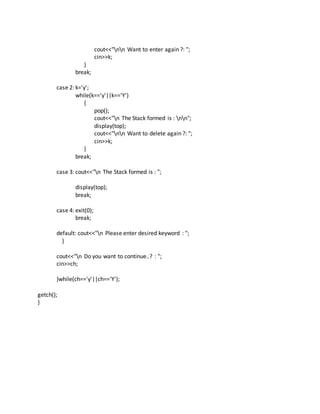 cout<<"nn Want to enter again ?: ";
cin>>k;
}
break;
case 2: k='y';
while(k=='y'||k=='Y')
{
pop();
cout<<"n The Stack formed is : nn";
display(top);
cout<<"nn Want to delete again ?: ";
cin>>k;
}
break;
case 3: cout<<"n The Stack formed is : ";
display(top);
break;
case 4: exit(0);
break;
default: cout<<"n Please enter desired keyword : ";
}
cout<<"n Do you want to continue..? : ";
cin>>ch;
}while(ch=='y'||ch=='Y');
getch();
}
 
