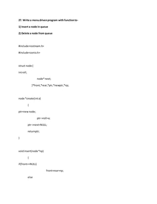 27. Write a menudrivenprogram with functionto-
1) Insert a node in queue
2) Delete a node from queue
#include<iostream.h>
#include<conio.h>
struct node {
introll;
node*next;
}*front,*rear,*ptr,*newptr,*np;
node *create(inta)
{
ptr=newnode;
ptr->roll=a;
ptr->next=NULL;
returnptr;
}
voidinsert(node*np)
{
if(front==NULL)
front=rear=np;
else
 