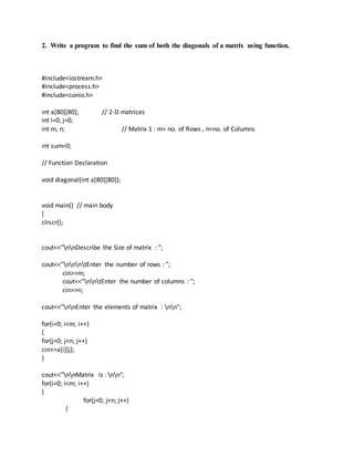2. Write a program to find the sum of both the diagonals of a matrix using function.
#include<iostream.h>
#include<process.h>
#include<conio.h>
int a[80][80]; // 2-D matrices
int i=0, j=0;
int m, n; // Matrix 1 : m= no. of Rows , n=no. of Columns
int sum=0;
// Function Declaration
void diagonal(int a[80][80]);
void main() // main body
{
clrscr();
cout<<"nnDescribe the Size of matrix : ";
cout<<"nnntEnter the number of rows : ";
cin>>m;
cout<<"nntEnter the number of columns : ";
cin>>n;
cout<<"nnEnter the elements of matrix : nn";
for(i=0; i<m; i++)
{
for(j=0; j<n; j++)
cin>>a[i][j];
}
cout<<"nnMatrix is : nn";
for(i=0; i<m; i++)
{
for(j=0; j<n; j++)
{
 