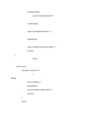 if(newptr==NULL)
cout<<"n Cannotcreate !!!!";
insert(newptr);
cout<<"n The Queue formedis : ";
display(front);
cout<<"n Want to entermore nodes?:";
cin>>ans;
}
break;
case 2: ans='y';
while(ans=='y'||ans=='Y')
{
delet();
cout<<"n Queue :";
display(front);
cout<<"n Want to delete more ?:";
cin>>ans;
}
break;
 
