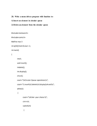 28. Write a menu driven program with function to-
1) Insert an element in circular queue
2) Delete an element from the circular queue
#include<iostream.h>
#include<conio.h>
#define max 3
int q[10],front=0,rear=-1;
int main()
{
intch;
void insert();
intdelet();
int display();
clrscr();
cout<<"nCircular Queue operationsn";
cout<<"1.insertn2.deleten3.displayn4.exitn";
while(1)
{
cout<<"nEnter your choice:t";
cin>>ch;
switch(ch)
{
 