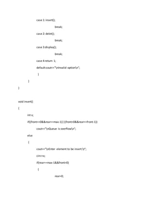 case 1: insert();
break;
case 2: delet();
break;
case 3:display();
break;
case 4:return 1;
default:cout<<"nInvalid optionn";
}
}
}
void insert()
{
int x;
if((front==0&&rear==max-1)||(front>0&&rear==front-1))
cout<<"nQueue is overflown";
else
{
cout<<"nEnter element to be insert:t";
cin>>x;
if(rear==max-1&&front>0)
{
rear=0;
 