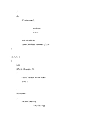 }
else
if(front==max-1)
{
a=q[front];
front=0;
}
else a=q[front++];
cout<<"nDeleted element is:t"<<a;
}
int display()
{
inti,j;
if(front==0&&rear==-1)
{
cout<<"nQueue is underflown";
getch();
}
if(front>rear)
{
for(i=0;i<=rear;i++)
cout<<"t"<<q[i];
 