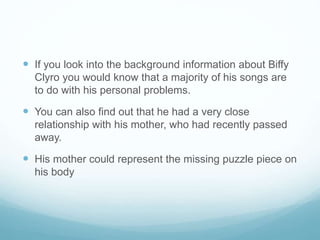  If you look into the background information about Biffy
Clyro you would know that a majority of his songs are
to do with his personal problems.
 You can also find out that he had a very close
relationship with his mother, who had recently passed
away.
 His mother could represent the missing puzzle piece on
his body
 