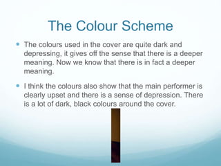 The Colour Scheme
 The colours used in the cover are quite dark and
depressing, it gives off the sense that there is a deeper
meaning. Now we know that there is in fact a deeper
meaning.
 I think the colours also show that the main performer is
clearly upset and there is a sense of depression. There
is a lot of dark, black colours around the cover.
 