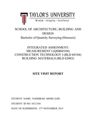 SCHOOL OF ARCHITECTURE, BUILDING AND
DESIGN
Bachelor of Quantity Surveying (Honours)
INTEGRATED ASSIGNMENT:
MEASUREMENT I (QSB60104)
CONSTRUCTION TECHNOLOGY I (BLD 60104)
BUILDING MATERIALS (BLD 62003)
SITE VISIT REPORT
STUDENT NAME: NADHIRAH MOHD ZAIN
STUDENT ID NO: 0321366
DATE OF SUBMISSION: 27th NOVEMBER 2015
 