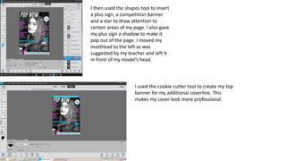 I then used the shapes tool to insert
a plus sign, a competition banner
and a star to draw attention to
certain areas of my page. I also gave
my plus sign a shadow to make it
pop out of the page. I moved my
masthead to the left as was
suggested by my teacher and left it
in front of my model’s head.
I used the cookie cutter tool to create my top
banner for my additional coverline. This
makes my cover look more professional.
 