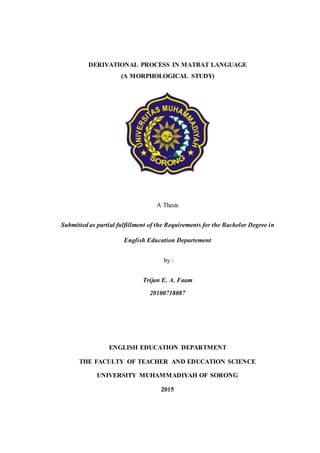 DERIVATIONAL PROCESS IN MATBAT LANGUAGE
(A MORPHOLOGICAL STUDY)
A Thesis
Submitted as partial fulfillment of the Requirements for the Bachelor Degree in
English Education Departement
by :
Trijan E. A. Faam
20100718087
ENGLISH EDUCATION DEPARTMENT
THE FACULTY OF TEACHER AND EDUCATION SCIENCE
UNIVERSITY MUHAMMADIYAH OF SORONG
2015
 