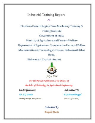 Industrial Training Report
At
NorthernEasternRegion Farm Machinery Training &
Testing Institute
Government of India,
Ministry of Agriculture and Farmers Welfare
Department of Agriculture Co-operationFarmers Welfare
Mechanization& Technology Division, Bishwanath Ghat
Road,
Bishwanath Chariali(Assam)
July - 2016
For the Partial Fulfillment of the Degree of
Bachelor of Technology in Agricultural Engineering
Under Guidance Submitted To
Er. S.G. Pawar Er.AshwaniDuggal
Training Incharge, NERFMTTI H.O.D. (Ag.E. & FT)
Submitted By
Deepak Bharti
 