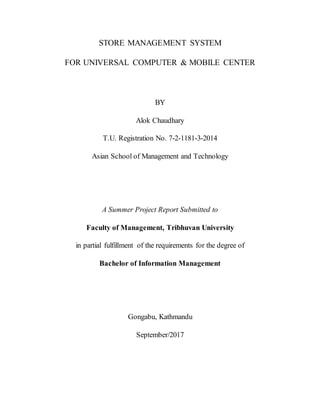 STORE MANAGEMENT SYSTEM
FOR UNIVERSAL COMPUTER & MOBILE CENTER
BY
Alok Chaudhary
T.U. Registration No. 7-2-1181-3-2014
Asian School of Management and Technology
A Summer Project Report Submitted to
Faculty of Management, Tribhuvan University
in partial fulfillment of the requirements for the degree of
Bachelor of Information Management
Gongabu, Kathmandu
September/2017
 