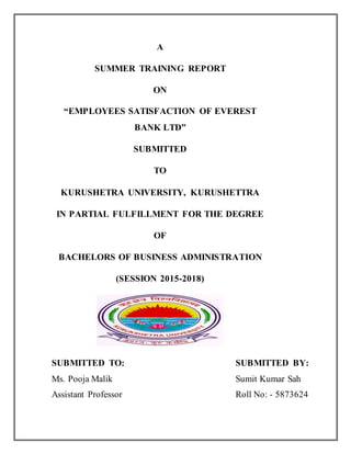 A
SUMMER TRAINING REPORT
ON
“EMPLOYEES SATISFACTION OF EVEREST
BANK LTD”
SUBMITTED
TO
KURUSHETRA UNIVERSITY, KURUSHETTRA
IN PARTIAL FULFILLMENT FOR THE DEGREE
OF
BACHELORS OF BUSINESS ADMINISTRATION
(SESSION 2015-2018)
SUBMITTED TO: SUBMITTED BY:
Ms. Pooja Malik Sumit Kumar Sah
Assistant Professor Roll No: - 5873624
 