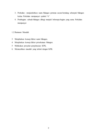2
3. Perkalian : menjumlahkan suatu bilangan pertama secara berulang sebanyak bilangan
kedua. Perkalian mempunyai symbol “x”
4. Pembagian: sebuah bilangan dibagi menjadi beberapa bagian yang sama. Perkalian
mempunyai
1.2 Rumusan Masalah
3 Menjelaskan konsep faktor suatu bilangan.
4 Menjelaskan konsep faktor persekutuan bilangan.
5 Melakukan prosedur penyelesaian KPK.
6 Memecahkan masalah yang terkait dengan KPK
 