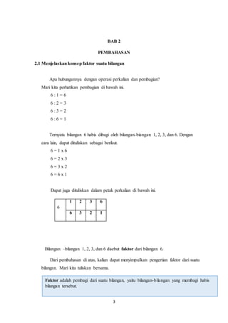 3
BAB 2
PEMBAHASAN
2.1 Menjelaskan konsep faktor suatu bilangan
Apa hubungannya dengan operasi perkalian dan pembagian?
Mari kita perhatikan pembagian di bawah ini.
6 : 1 = 6
6 : 2 = 3
6 : 3 = 2
6 : 6 = 1
Ternyata bilangan 6 habis dibagi oleh bilangan-biangan 1, 2, 3, dan 6. Dengan
cara lain, dapat dituliskan sebagai berikut.
6 = 1 x 6
6 = 2 x 3
6 = 3 x 2
6 = 6 x 1
Dapat juga dituliskan dalam petak perkalian di bawah ini.
Bilangan –bilangan 1, 2, 3, dan 6 disebut faktor dari bilangan 6.
Dari pembahasan di atas, kalian dapat menyimpulkan pengertian faktor dari suatu
bilangan. Mari kita tuliskan bersama.
6
1 2 3 6
6 3 2 1
Faktor adalah pembagi dari suatu bilangan, yaitu bilangan-bilangan yang membagi habis
bilangan tersebut.
 