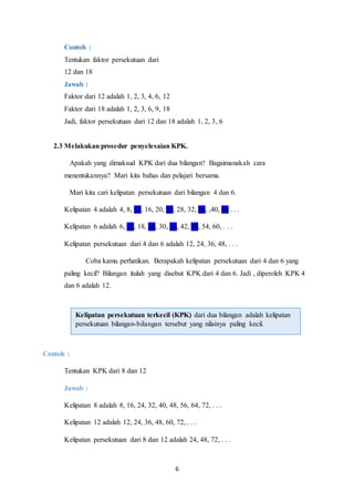 6
Contoh :
Tentukan faktor persekutuan dari
12 dan 18
Jawab :
Faktor dari 12 adalah 1, 2, 3, 4, 6, 12
Faktor dari 18 adalah 1, 2, 3, 6, 9, 18
Jadi, faktor persekutuan dari 12 dan 18 adalah 1, 2, 3, 6
2.3 Melakukan prosedur penyelesaian KPK.
Apakah yang dimaksud KPK dari dua bilangan? Bagaimanakah cara
menentukannya? Mari kita bahas dan pelajari bersama.
Mari kita cari kelipatan persekutuan dari bilangan 4 dan 6.
Kelipatan 4 adalah 4, 8, 12, 16, 20, 24, 28, 32, 36, ,40, 48 . . .
Kelipatan 6 adalah 6, 12, 18, 24, 30, 36, 42, 48, 54, 60, . . .
Kelipatan persekutuan dari 4 dan 6 adalah 12, 24, 36, 48, . . .
Coba kamu perhatikan. Berapakah kelipatan persekutuan dari 4 dan 6 yang
paling kecil? Bilangan itulah yang disebut KPK dari 4 dan 6. Jadi , diperoleh KPK 4
dan 6 adalah 12.
Contoh :
Tentukan KPK dari 8 dan 12
Jawab :
Kelipatan 8 adalah 8, 16, 24, 32, 40, 48, 56, 64, 72, . . .
Kelipatan 12 adalah 12, 24, 36, 48, 60, 72, . . .
Kelipatan persekutuan dari 8 dan 12 adalah 24, 48, 72, . . .
Kelipatan persekutuan terkecil (KPK) dari dua bilangan adalah kelipatan
persekutuan bilangan-bilangan tersebut yang nilainya paling kecil.
 