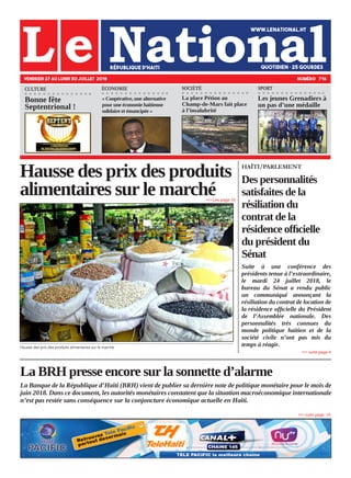 La BRH presse encore sur la sonnette d’alarme
La Banque de la République d’Haïti (BRH) vient de publier sa dernière note de politique monétaire pour le mois de
juin 2018. Dans ce document, les autorités monétaires constatent que la situation macroéconomique internationale
n’est pas restée sans conséquence sur la conjoncture économique actuelle en Haïti.
Hausse des prix des produits
alimentaires sur le marché
Hausse des prix des produits alimentaires sur le marché.
VENDREDI 27 AU LUNDI 30 JUILLET 2018 NUMÉRO 716
HAÏTI/PARLEMENT
Des personnalités
satisfaites de la
résiliation du
contrat de la
résidence officielle
du président du
Sénat
Suite à une conférence des
présidents tenue à l’extraordinaire,
le mardi 24 juillet 2018, le
bureau du Sénat a rendu public
un communiqué annonçant la
résiliation du contrat de location de
la résidence officielle du Président
de l’Assemblée nationale. Des
personnalités très connues du
monde politique haïtien et de la
société civile n’ont pas mis du
temps à réagir.
»»» Lire page 10
La place Pétion au
Champ-de-Mars fait place
à l’insalubrité
»»» suite page 10
»»» suite page 4
ÉCONOMIE
Les jeunes Grenadiers à
un pas d’une médaille
SOCIÉTÉ SPORTCULTURE
Bonne fête
Septentrional !
« Coopérative, une alternative
pour une économie haïtienne
solidaire et émancipée »
 