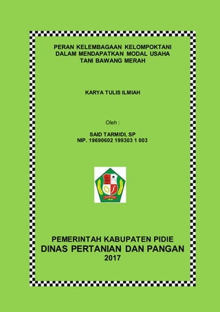 PERAN KELEMBAGAAN KELOMPOKTANI
DALAM MENDAPATKAN MODAL USAHA
TANI BAWANG MERAH
KARYA TULIS ILMIAH
Oleh :
SAID TARMIDI, SP
NIP. 19690602 199303 1 003
PEMERINTAH KABUPATEN PIDIE
DINAS PERTANIAN DAN PANGAN
2017
 