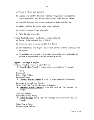 Page 10 of 14
10
a) Present all relevant facts impartially
b) Organize your report by the inductive (particular to general) plan or deductive
(general to particular) plan. Western businesspeople prefer deductive method.
c) Emphasize important ideas by using capitalization, italics, underlines etc.
d) Include visual aids like graphs, tables, pictures and clips.
e) Use topic sentences for most paragraphs.
f) Apply the rules of seven-Cs.
Terminal Section (summary, conclusions, recommendations)
a) Summary is the condensed form of the text.
b) Conclusions mean to evaluate and infer from the text.
c) Recommendations mean to give a line of action, or what should be done to deal with
the problem.
d) Do not include any new point in the terminal section of the report, and usually list
the point in the same order as they are discussed in the text.
Types of Headings in Report.
Four types of headings are used in report. They are:
1. Topic Heading: Normally it contains nouns or a short phrase. For example,
History
Background
History of the Problem
Background Issues
2. Complete Sentence Heading: It includes a subject and a verb. For example,
Preparation is Essential when Outlining
Writer should Take Time when Preparing for Outlining
3. Imperative Sentence Heading: It begins with a verb; the ‘You’ is implied. For
example,
Take Time to Outline
Prepare Ideas before Writing
4. Variant Heading: It could begin with a participle (base form of verb+ing). For
example,
Taking Time to Outline
Preparing before Outlining
 