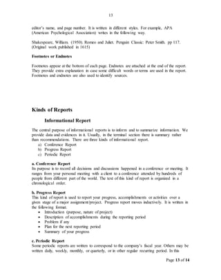 Page 13 of 14
13
editor’s name, and page number. It is written in different styles. For example, APA
(American Psychological Association) writes in the following way.
Shakespeare, William. (1950). Romeo and Juliet. Penguin Classic: Peter Smith. pp 117.
(Original work published in 1615)
Footnotes or Endnotes
Footnotes appear at the bottom of each page. Endnotes are attached at the end of the report.
They provide extra explanation in case some difficult words or terms are used in the report.
Footnotes and endnotes are also used to identify sources.
Kinds of Reports
Informational Report
The central purpose of informational reports is to inform and to summarize information. We
provide data and evidences in it. Usually, in the terminal section there is summary rather
than recommendations. There are three kinds of informational report.
a) Conference Report
b) Progress Report
c) Periodic Report
a. Conference Report
Its purpose is to record all decisions and discussions happened in a conference or meeting. It
ranges from your personal meeting with a client to a conference attended by hundreds of
people from different part of the world. The text of this kind of report is organized in a
chronological order.
b. Progress Report
This kind of report is used to report your progress, accomplishments or activities over a
given stage of a major assignment/project. Progress report moves inductively. It is written in
the following format.
 Introduction (purpose, nature of project)
 Description of accomplishments during the reporting period
 Problem if any
 Plan for the next reporting period
 Summary of your progress
c. Periodic Report
Some periodic reports are written to correspond to the company’s fiscal year. Others may be
written daily, weekly, monthly, or quarterly, or in other regular recurring period. In this
 