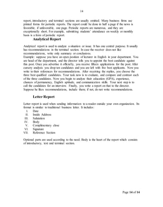 Page 14 of 14
14
report, introductory and terminal sections are usually omitted. Many business firms use
printed forms for periodic reports. The report could be done in half a page if the news is
favorable; if unfavorable, one page. Periodic reports are numerous, and they are
exceptionally short. For example, submitting students’ attendance on weekly or monthly
basis is a form of periodic report.
Analytical Report
Analytical report is used to analyze a situation or issue. It has one central purpose. It usually
has recommendations in the terminal section. In case the receiver does not like
recommendations, write only summary or conclusions.
Example: suppose you have an open position of lecturer in English in your department. You
are head of the department, and the director tells you to appoint the best candidate against
this post. Once you advertise it officially, you receive fifteen applications for the post. After
cursory analysis you drop ten candidates and you are left with five best applicants. Now you
write to their references for recommendations. After receiving the replies, you choose the
three best qualified candidates. Your task now is to evaluate, and compare and contrast each
of the three candidates. Now you begin to analyze their education (GPA), experience,
chances of permanency, English aptitude, and communication skills. Your next step is to
call the candidates for an interview. Finally, you write a report on that to the director.
Suppose he likes recommendations, include them; if not, do not write recommendations.
Letter Report
Letter report is used when sending information to a reader outside your own organization. Its
format is similar to traditional business letter. It includes:
I. Date
II. Inside Address
III. Salutation
IV. Body
V. Complimentary close
VI. Signature
VII. Reference Section
Optional parts are used according to the need. Body is the heart of the report which consists
of introductory, text and terminal section.
 