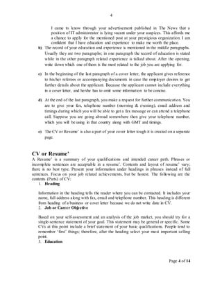 Page 4 of 14
4
I came to know through your advertisement published in The News that a
position of IT administrator is lying vacant under your auspices. This affords me
a chance to apply for the mentioned post at your prestigious organization. I am
confident that I have education and experience to make me worth the place.
b) The record of your education and experience is mentioned in the middle paragraphs.
Usually they are two paragraphs; in one paragraph the record of education is stated
while in the other paragraph related experience is talked about. After the opening,
write down which one of them is the most related to the job you are applying for.
c) In the beginning of the last paragraph of a cover letter, the applicant gives reference
to his/her referees or accompanying documents in case the employer desires to get
further details about the applicant. Because the applicant cannot include everything
in a cover letter, and he/she has to omit some information to be concise.
d) At the end of the last paragraph, you make a request for further communication. You
are to give your fax, telephone number (morning & evening), email address and
timings during which you will be able to get a fax message or can attend a telephone
call. Suppose you are going abroad somewhere then give your telephone number,
which you will be using in that country along with GMT and timings.
e) The CV or Resume’ is also a part of your cover letter tough it is created on a separate
page.
CV or Resume’
A Resume’ is a summary of your qualifications and intended career path. Phrases or
incomplete sentences are acceptable in a resume’. Contents and layout of resume’ vary;
there is no best type. Present your information under headings in phrases instead of full
sentences. Focus on your job related achievements, but be honest. The following are the
contents (Parts) of CV:
1. Heading
Information in the heading tells the reader where you can be contacted. It includes your
name, full address along with fax, email and telephone number. This heading is different
from heading of a business or cover letter because we do not write date in CV.
2. Job or Career Objective
Based on your self-assessment and an analysis of the job market, you should try for a
single-sentence statement of your goal. This statement may be general or specific. Some
CVs at this point include a brief statement of your basic qualifications. People tend to
remember ‘first’ things; therefore, after the heading select your most important selling
point.
3. Education
 