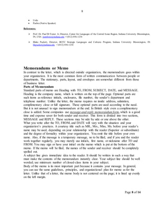 Page 8 of 14
8
 Urdu
 Pashto (Native Speaker)
References:
 Prof. Dr. Paul M Foster. Jr, Director, Center for Languages of the Central Asian Region, Indiana University Bloomington,
IN, USA pamfoste@indiana.edu +1(812) 856-1234
 Blake Puckett, Director, ROTC Strategic Languages and Cultures Program, Indiana University Bloomington, IN
bkpucket@indiana.edu +1(812) 856-1234
Memorandums or Memo
In contrast to the letter, which is directed outside organization, the memorandum goes within
your organization. It is the most common form of written communication between people or
departments. The stationary, parts, layout, and envelopes are somewhat different from those
of business letter.
Parts of Memorandum
Standard parts of memo are Heading with TO, FROM, SUBJECT, DATE, and MESSAGE.
Heading is the company name, which is written on the top of the page. Optional parts are
such items as reference initials, enclosures, file number, the sender’s department and
telephone number. Unlike the letter, the memo requires no inside address, salutation,
complimentary close or full signature. These optional parts are used according to the need.
But it is not unusual to sign memorandum at the end. In British style even a complimentary
close is added. Some companies use message-and-reply memorandum form, which is a good
time and expense saver for both sender and receiver. This form is divided into two sections,
MESSAGE and REPLY. These sections may be side by side or one above the other.
What you write after the TO, FROM, and DATE will vary with the situation and your
organization’s practices. A courtesy title such as MR., Mrs., Miss, Ms. before your reader’s
name may be used, depending on your relationship with the reader (Superior or subordinate)
and the degree of formality within your organization. You omit the title before your own
name. Also, if the message is a temporary message, no to be filed, and if you and the reader
work together regularly, you may merely use initials, first name, or nickname after TO and
FROM. You may sign or have your initial on the memo which is put at the bottom of the
memo. If the memo will be filed, the names of the sender and receiver should be completely
spelled out.
A subject line gives immediate idea to the reader. It should be written in such a way that
must make the contents of the memorandum instantly clear. Your subject line should be well
worded; use minimum number of closed-class items in your subject.
Body of the memo is its most important part because it contains your message. In general,
you can use the same guidelines, principles, and organizational plan for memo as for the
letter. Unlike that of a letter, the memo body is not centered on the page; it is lined up evenly
on the left margin.
 