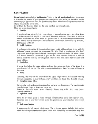 Page 1 of 14
1
Cover Letter
Cover letter is also called as “cold contact” letter or the job application letter. Its purpose
is to attract the interest of your prospective employer to give you a job interview. Try to
write one page application letter, for you have only about 30 seconds to capture the attention
of your reader in the cover letter.
Cover letter, like business letter, has the same standard and optional parts.
There are seven standard parts:
1. Heading
A heading shows where the letter comes from. It is usually at the top center of the letter
or written at the left margin. It consists of letterhead and date. Letterhead is sender’s
address without his/her name. There is a space of two to six lines between letterhead and
date. Date is usually written in American format just to avoid confusion, e.g. March 5,
2009 instead of 3/5/09.
2. Inside Address
It is always written at the left margin of the page. Inside address should begin with the
addressee’s name preceded by a courtesy (Mr. Mrs. Ms.) or professional (Dr. Prof.
Capt.) title. Miss is preferred over Mrs. in case you are not sure about the marital status
of a female addressee. Moreover, if you do not know that the addressee is male or
female, omit the courtesy title altogether. There is two lines space between date and
inside address.
3. Salutation
It is one line below the inside address and two lines above the body of the letter. It is
placed at the left margin. The most common salutation is “Dear” with the addressee’s
first name.
4. Body
Generally, the body of the letter should be typed single-spaced with double spacing
between paragraphs. In case the body is very short then we should type it double-spaced.
5. Complimentary Close
Between the body and complimentary close we have two lines space. The most popular
complimentary closes in American letters are:
Sincerely, Sincerely yours, Yours sincerely, Yours very truly, Very truly yours,
Cordially (informal).
6. Signature Area
Three to five lines space is there between complimentary close and signature area.
Signature area is your typewritten name, designation and your signature above your
name.
7. Reference Section
It appears at the left margin of the page. The reference section includes information
about the message composer and typist. There is no universally recommended way how
 