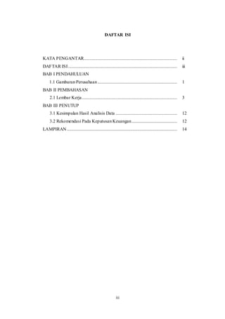 iii
DAFTAR ISI
KATA PENGANTAR.................................................................................. ii
DAFTAR ISI................................................................................................ iii
BAB I PENDAHULUAN
1.1 Gambaran Perusahaan...................................................................... 1
BAB II PEMBAHASAN
2.1 Lembar Kerja.................................................................................... 3
BAB III PENUTUP
3.1 Kesimpulan Hasil Analisis Data ...................................................... 12
3.2 Rekomendasi Pada Keputusan Keuangan........................................ 12
LAMPIRAN ................................................................................................. 14
 