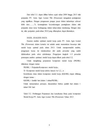 3
Dari tabel 5.1 dapat dilihat bahwa sejak tahun 2009 hingga 2013 nilai
penjualan PT. Astra Agro Lestari Tbk (Perseroan) mengalami peningkatan
yang signifikan. Dengan penguasaan pangsa pasar dalam industrinya sebesar
lebih dari...........% kemungkinan kecenderungan peningkatan dalam nilai
penjualan akan terus berlangsung dalam tahun-tahun mendatang. Dengan data
ini, nilai penjualan pada tahun 2014 yang diharapkan dapat ditentukan.
HASIL ANALISIS DATA
Sasaran analisis optimasi modal kerja pada PT. Astra Agro Lestari
Tbk (Perseroan) dalam konteks ini adalah untuk menentukan besarnya nilai
modal kerja optimal pada tahun 2013. Untuk mempermudah analisis,
pengerjaan kasus ini mendasarkan diri pada prosedur yang sudah
didiskusikan pada seksi sebelumnya. Pengerjaan langkah 1-5 prosedur
penerapan analisis optimasi modal kerja dapat diikuti pada tabel 5.2.
Untuk menghitung perputaran komponen modal kerja (PKMK)
dilakukan dengan rumus:
PKMK1 = Penjualan/Komponen modal kerjax.
X= Komponen modal kerja (aktiva lancar) ke 1,2,...n
Keterikatan dana dalam komponen modal kerja (KKMK) dapat dihitung
dengan rumus :
KKMK1= Jumlah hari dalam 1 tahun/PKMK1
Untuk menyamakan persepsi, diasumsikan bahwa jumlah hari dalam 1
tahun=360 hari
Tabel 5.2. Perhitungan Perputaran dan keterikatan Dana pada komponen
Modal Kerja PT. Astra Agro Lestari Tbk (Perseroan) Tahun 2013
 