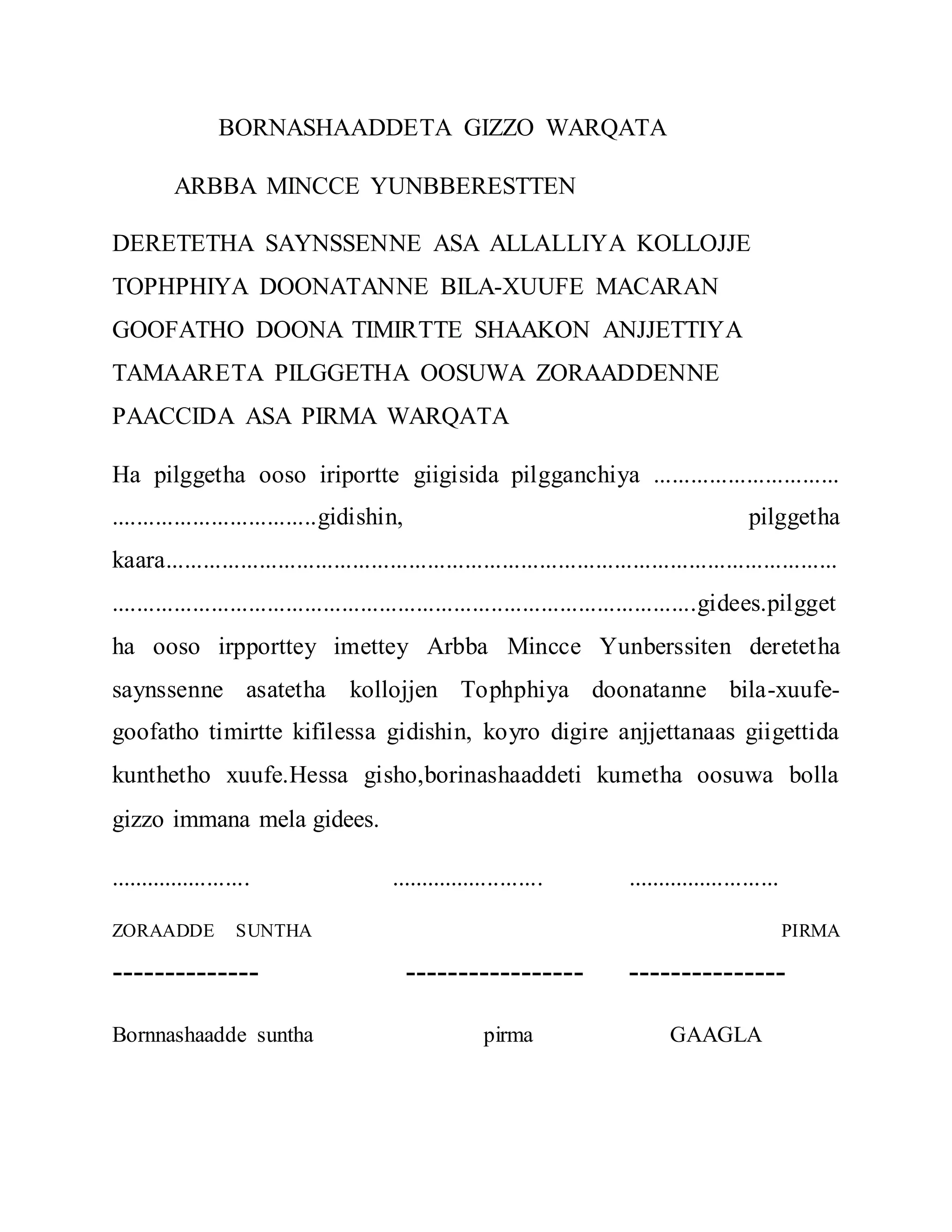 BORNASHAADDETA GIZZO WARQATA
ARBBA MINCCE YUNBBERESTTEN
DERETETHA SAYNSSENNE ASA ALLALLIYA KOLLOJJE
TOPHPHIYA DOONATANNE BILA-XUUFE MACARAN
GOOFATHO DOONA TIMIRTTE SHAAKON ANJJETTIYA
TAMAARETA PILGGETHA OOSUWA ZORAADDENNE
PAACCIDA ASA PIRMA WARQATA
Ha pilggetha ooso iriportte giigisida pilgganchiya ..............................
.................................gidishin, pilggetha
kaara............................................................................................................
..............................................................................................gidees.pilgget
ha ooso irpporttey imettey Arbba Mincce Yunberssiten deretetha
saynssenne asatetha kollojjen Tophphiya doonatanne bila-xuufe-
goofatho timirtte kifilessa gidishin, koyro digire anjjettanaas giigettida
kunthetho xuufe.Hessa gisho,borinashaaddeti kumetha oosuwa bolla
gizzo immana mela gidees.
....................... ......................... .........................
ZORAADDE SUNTHA PIRMA
-------------- ----------------- ---------------
Bornnashaadde suntha pirma GAAGLA