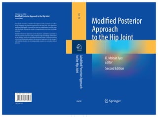 ISBN 978-3-031-35789-3
123
Modified Posterior
Approach
to the Hip Joint
Second Edition
Iyer
Ed.
Modified
Posterior
Approach
to
the
Hip
Joint
2ndEd.
K. Mohan Iyer Editor
Modified Posterior Approach to the Hip Joint
Second Edition
This book provides a detailed description of the anatomy as well as
surgical aspects of posterior approach to the hip joint. This approach
has been highlighted in several key texts in orthopaedics over the years
with this book offering the reader a comprehensive overview in a single
resource.
Modified Posterior Approach to the Hip Joint, 2nd Edition provides a
well-structured overview of the original surgical findings undertaken
by the Author, which are still followed ardently today. Clinicians seeking
a clear and illustrated guide to the posterior approach to hip surgery
will find this book to be an indispensable resource in everyday clinical
practice.
K. Mohan Iyer
Editor
9 7 8 3 0 3 1 3 5 7 8 9 3
 