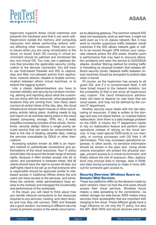W
e
b
A
p
p

asasa

hypervisor supports these virtual machines and
presents the hardware pool that it can work with.
Hypervisors isolate the memory and computing
resources and allows performing actions without affecting other instances. There are security issues when you are using virtualization in the
cloud, no doubt. Each OS running in virtual environment should be patched and monitored like
any non-virtual OS. You may use a gateway device that provides the applicable security configuration to the devices connected. You still have
to use host-based firewalls and IDS to capture,
stop and filter non-allowed activity from applications, network attacks, disable or enable communication between others virtual machines, or to
extend the logging system.
Like a classic datacentrewhere you have to
maintain stability and security by constant monitoring, alerting and reporting about what the customers are doing with the resources, what geographic
locations they are coming from, how many users
connect at certain times of the day, also, the cloud
infrastructure should report misuse or other out-ofpolicy activity taking place. Auditing needs to log
and report on all activities taking place in the cloud
(elastic computing, storage, VPN, etc.). It really
simplifies increasing complex of the clouds. Sometimes, security design failure a single poorly secured service that can easily be compromised to
lead to the risk of stealing valuable data, making
the services unavailable by DDoS or other interruptions.
Accessing solution known as IAM is an important method to authenticate connections and authorizations of the cloud resources. Your IT policy
should take into account the broad range of access
rights, because it often divides access into all, to
owner, and somewhere in between these. Not all
clients should have the right to access all data, but
staff rights need to be set up so that everyone who
is responsible should be approved similar to rolebased access in traditional offices where the end
users can have access to the services, and sometimes the controls, while administrators have access to the controls and managed the functionality
and performance of the workloads.
In the cloud, you will need to think about how
you handle inbound connections to the resources
required to any services, hosting, and client devices and how they will connect. DMZ and firewalls
are a good solution, but belong to different security
zones to prevent access to the whole cloud servic10/2012(10)

es by attacking gateway. The common network IDS
does not necessarily work as well here; it might not
work even as it is on classic network. But, it may
work to monitor suspicious traffic between virtual
machines if the IDS allows network gate or traffic to be moved thought VPN to/from your corporate network where the IDS exists. Another point
is performance that may lead to resource allocation problems and open the service to DoS/DDoS
attacks. Another filtering method for limiting traffic
is firewalling by physical location that isolates different security zones. Network traffic between virtual machines should be encrypted to protect data
while in transit.
Of course, as the hypervisor has access to all
guest OS, and if it is compromised itself, it will
have broad impact to the network isolation, but
the probability of that is low since all hypervisors
very custom. The cloud infrastructure administrator will need to depend on new tools that are
cloud aware, and may not be defined by the current IT department.
Another security issue deals with the (de-)allocating of resources. If data is written to the storage and was not wiped before, or crashed before
reallocation, then there is a data leakage problem
on the HDD. It means the IT department needs
to rely on reallocation feature and perform clean
operations instead of relying on the cloud service. It may need special DOD-tools to run manually, or running processes until OS fires it off
(terminates). This may increases operational expenses. In other words, no sensitive information
should be stored in the plain text. Using whole
volume encryption will protect the physical storage, prevent access to a virtual environment, and
finally reduce the risk of exposure. Also, applications may encrypt data in storage, data in RAM,
and data during processing to make it more difficult for someone gain access to.

Security Overview: Windows Azure vs.
Amazon Web Services

These two platforms differ by the decision made by
each vendor's vision on how the end-users should
access their cloud services. Windows Azure
makes a data spreading to the cornerstone, via
neither storage nor web-server. AWS makes many
services more accessibility that are important with
merging to the cloud. These different goals have a
huge influence on not only the IT policy, but also
the API. Both AWS and Azure services were built

Page 52

http://pentestmag.com

 
