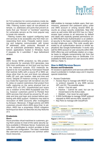 W
e
b
A
p
p

bit TLS protection for communications inside datacentres and between end users and customer
VMs. Filtering routers reject all non-allowed attempts, i.e. addresses and ports that prevent attacks that use "drones" or "zombies" searching
for vulnerable servers as the most popular way
to break into network.
Filtering routers also support configuring back
end services to be accessible only from their corresponding front ends. Firewalls restrict incoming and outgoing communication with known
IP addresses, ports, protocols. Microsoft offers an authorized penetration testing for customers applications hosted in Windows Azure
if requests for it submitted 7 days beforehand
at least.
AWS
AWS forces MITM protection by SSL-protected endpoints for example EC2 generates new
SSH host certificates on first boot and log them
to the instance's console. EC2 instances designed to be non-spoofed by host-based firewall
that restricts traffic with a source IP or MAC address other than its own and block non-allowed
traffic (IP, port, geo location, date and time and
more). Despite of instance running in promiscuous mode the hypervisor will not deliver any traffic relies on explicit restrictions that protect from
traffic capturing on the same physical host on
neither EC2 nor VPC. Unauthorized port scans
are a violation of the AWS Acceptable Use Policy, however customers permit to Pentest their
AWS services that should be proved by IP, port,
date and time and login and contact before pentesting with AWS support. Violations may lead to
revocation of AWS accounts after investigation
by Amazon. Moreover, if illegal activity will AWS
customers should inform AWS about that. In addition, AWS has a proprietary DDoS mitigation
technique but does not describe any key features
of it.

AWS
IAM enables to manage multiple users, their permissions, password and password policy under
one AWS account or among several AWS accounts as unique security credentials. New IAM
users as well entire IAM and EC2 has no (“deny”
access type) access to all resources by default
and deals with explicitly granted permissions only. AWS Multi-Factor Authentication is an additional security to the basic credentials providing by a
six-digit single-use code. This code usually generates by an authentication device or similar applications like Google Authenticator. It works very
well for AWS account or user accounts within IAM.
AWS offers key and certificate rotation on a regular basis to mitigate compromising risk from lost
or compromised access keys or certificates. It is
available for AWS account or user accounts within
IAM too (Table 1).

How is AWS Services Secure
Access and Credentials

An access to applications and services within AWS
cloud is protected in multiple ways and it requires
special credentials:
• 	 Access Credentials:
• 	 Access Keys to manage with REST or Query protocol requests to any AWS service
API, and S3. The possible states:
• 	 Active – Can be used.
• 	 Inactive – Cannot be used, but can be
moved back to the Active state.
• 	 Deleted – Can never be used again
• 	 X.509 Certificates to manage SOAP protocol
requests to AWS service APIs, except S3
• 	 Key Pairs to manage with CloudFront

Credentials
Azure
Azure provides virtual machines to customers, giving them access to most of the same security options available in Windows Server. Customers use
SSL client certificates to control up-dates to their
software and configuration. The basic credentials
like username and password are common within
Azure resources.
10/2012(10)

Figure 1. AWS Access Credentials I

Figure 2. AWS Access Credentials II

Page 55

http://pentestmag.com

 