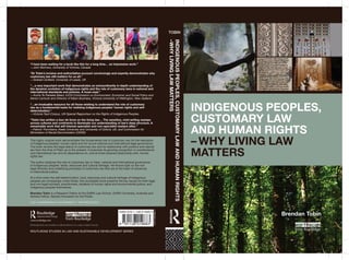 Indigenous Peoples, 
Customary Law 
and Human Rights 
– Why Living Law 
Matters 
Tobin 
Indigenous Peoples, Customary Law and Human Rights 
–Why Living Law Matters 
“I have been waiting for a book like this for a long time… an impressive work.” 
—John Borrows, University of Victoria, Canada 
“Dr Tobin’s incisive and authoritative account convincingly and expertly demonstrates why 
customary law still matters for us all.” 
—Graham Dutfield, University of Leeds, UK 
“…a very important work that demonstrates an extraordinarily in-depth understanding of 
the dynamic evolution of indigenous rights and the role of customary laws in national and 
international standards and policies. A must-read.” 
—Aroha Te Pareake Mead, IUCN Commission on Environment, Economic and Social Policy and 
Senior Lecturer and Director of Maori Business, Victoria University of Wellington, New Zealand 
“…an invaluable resource for all those wishing to understand the role of customary 
law as a fundamental basis for realising indigenous peoples’ human rights and self-determination.” 
—Victoria Tauli-Corpuz, UN Special Rapporteur on the Rights of Indigenous Peoples 
“Tobin has written a tour de force on the living law… The sensitive, vivid writing sweeps 
across cultures and continents to illuminate our understanding of law’s deep structure. A 
remarkable work that will interest specialist and non-specialist readers alike.” 
—Patrick Thornberry, Keele University and University of Oxford, UK, and Commission for 
Elimination of Racial Discrimination (CERD) 
This highly original work demonstrates the fundamental role of customary law for the realization 
of Indigenous peoples’ human rights and for sound national and international legal governance. 
The book reviews the legal status of customary law and its relationship with positive and natural 
law from the time of Plato up to the present. It examines its growing recognition in constitutional 
and international law and its dependence on, and at times strained relationship with, human 
rights law. 
The author analyzes the role of customary law in tribal, national and international governance 
of Indigenous peoples’ lands, resources and cultural heritage. He throws light on the rich 
legal diversity and underlying principles of customary law that are at the heart of advances 
in intercultural justice. 
At a time when the self-determination, land, resources and cultural heritage of Indigenous 
peoples are increasingly under threat, this accessible book presents the key issues for both legal 
and non-legal scholars, practitioners, students of human rights and environmental justice, and 
Indigenous peoples themselves. 
Brendan Tobin is a Research Fellow at the Griffith Law School, Griffith University, Australia and 
Ashoka Fellow, Ashoka Innovators for the Public. 
Law / Environment & Sustainbility / Anthropology 
www.routledge.com 
Routledge titles are available as eBook editions in a range of digital formats 
Brendan Tobin 
Routledge Studies in Law and Sustainable Development series 
