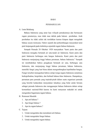 iv
BAB I
PENDAHULUAN
A. Latar Belakang
Bahasa Indonesia yang amat luas wilayah pemakainnya dan bermacam
ragam penuturnya, mau tidak mau takluk pada hukum perubahan. Arah
perubahan itu tidak selalu tak terelahkan karena kitapun dapat mengubah
bahasa secara terencana. Faktor sejarah dan perkembangan masyarakat turut
pula berpengaruh pada timbulnya sejumlah ragam bahasa Indonesia.
Sumpah Pemuda 28 Oktober 1928 menyatakan “kami putra dan putri
Indonesia mengaku bertanah air satu-tanah air Indonesia. Kami putra dan
putri Indonesia berbangsa satu bangsa Indonesia. Kami putra dan putri
Indonesia menjunjung tinggi bahasa persatuan, bahasa Indonesia.” Sumpah
ini membuktikan bahwa pengakuan bertanah air satu, berbangsa satu
Indonesia, dan menjunjung tinggi bahasa persatuan, bahasa Indonesia,
memiliki fungsi yang luar biasa dalam mengembangkan kepribadian bangsa.
Fungsi tersebut menegaskan bahwa setiap warga negara Indonesia senantiasa
berkepribadian, berprilaku, dan berbudi bahasa khas Indonesia. Dampaknya,
persatuan para pemuda yang terpisah-pisah dalam suatu organisasi pemuda
yang bersifat kedaerahan menyatakan tekadnya yang bulat untuk bersatu
sebagai pemuda Indonesia dan menggunajan bahasa Indonesia dalam setiap
komunikasi nasional.Oleh karena itu kami menyusun makalah ini untuk
mengetahui bagaimana ragam bahasa.
B. Rumusan Masalah
1. Apa arti bahasa ?
2. Apa fungsi bahasa ?
3. Apa itu ragam bahasa ?
C. Tujuan
1. Untuk mengetahui dan memahami arti bahasa.
2. Untuk mengetahui fungsi bahasa
3. Untuk mengetahui ragam bahasa
 