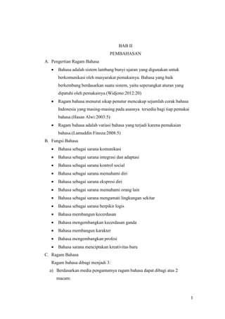 1
BAB II
PEMBAHASAN
A. Pengertian Ragam Bahasa
 Bahasa adalah sistem lambang bunyi ujaran yang digunakan untuk
berkomunikasi oleh masyarakat pemakainya. Bahasa yang baik
berkembang berdasarkan suatu sistem, yaitu seperangkat aturan yang
dipatuhi oleh pemakainya.(Widjono:2012:20)
 Ragam bahasa menurut sikap penutur mencakup sejumlah corak bahasa
Indonesia yang masing-masing pada asasnya tersedia bagi tiap pemakai
bahasa.(Hasan Alwi:2003:5)
 Ragam bahasa adalah variasi bahasa yang terjadi karena pemakaian
bahasa.(Lamuddin Finoza:2008:5)
B. Fungsi Bahasa
 Bahasa sebagai sarana komunikasi
 Bahasa sebagai sarana integrasi dan adaptasi
 Bahasa sebagai sarana kontrol social
 Bahasa sebagai sarana memahami diri
 Bahasa sebagai sarana ekspresi diri
 Bahasa sebagai sarana memahami orang lain
 Bahasa sebagai sarana mengamati lingkungan sekitar
 Bahasa sebagai sarana berpikir logis
 Bahasa membangun kecerdasan
 Bahasa mengembangkan kecerdasan ganda
 Bahasa membangun karakter
 Bahasa mengembangkan profesi
 Bahasa sarana menciptakan kreativitas baru
C. Ragam Bahasa
Ragam bahasa dibagi menjadi 3:
a) Berdasarkan media pengantarnya ragam bahasa dapat dibagi atas 2
macam:
 