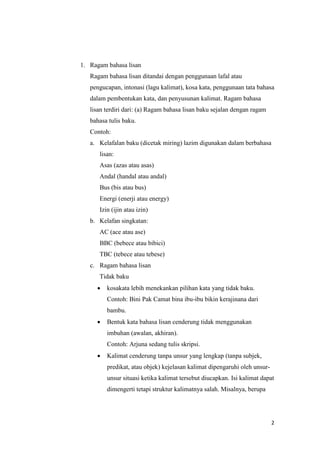2
1. Ragam bahasa lisan
Ragam bahasa lisan ditandai dengan penggunaan lafal atau
pengucapan, intonasi (lagu kalimat), kosa kata, penggunaan tata bahasa
dalam pembentukan kata, dan penyusunan kalimat. Ragam bahasa
lisan terdiri dari: (a) Ragam bahasa lisan baku sejalan dengan ragam
bahasa tulis baku.
Contoh:
a. Kelafalan baku (dicetak miring) lazim digunakan dalam berbahasa
lisan:
Asas (azas atau asas)
Andal (handal atau andal)
Bus (bis atau bus)
Energi (enerji atau energy)
Izin (ijin atau izin)
b. Kelafan singkatan:
AC (ace atau ase)
BBC (bebece atau bibici)
TBC (tebece atau tebese)
c. Ragam bahasa lisan
Tidak baku
 kosakata lebih menekankan pilihan kata yang tidak baku.
Contoh: Bini Pak Camat bina ibu-ibu bikin kerajinana dari
bambu.
 Bentuk kata bahasa lisan cenderung tidak menggunakan
imbuhan (awalan, akhiran).
Contoh: Arjuna sedang tulis skripsi.
 Kalimat cenderung tanpa unsur yang lengkap (tanpa subjek,
predikat, atau objek) kejelasan kalimat dipengaruhi oleh unsur-
unsur situasi ketika kalimat tersebut diucapkan. Isi kalimat dapat
dimengerti tetapi struktur kalimatnya salah. Misalnya, berupa
 