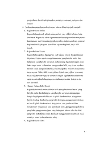 4
pengetahuan dan teknologi modern, misalnya: internet, jaringan, dan
seluler.
c) Berdasarkan pesan komunikasi ragam bahasa dibagi menjadi menjadi :
1. Ragam Bahasa Ilmiah
Ragam bahasa ilmiah adalah sarana verbal yang efektif, efisien, baik,
dan benar. Ragam ini lazim digunakan untuk mengomunikasikan proses
kegiatan dan hasil penalaran ilmiah, misalnya dalam penulisan proposal
kegiatan ilmiah, proposal penelitian, laporan kegiatan, karya tulis
ilmiah.
2. Ragam Bahasa Pidato
Ragam bahasa pidato dipengaruhi oleh tujuan, situasi, dan pendekatan
isi pidato. Pidato resmi menyajikan materi yang bersifat mulia dan
kebenaran yang bersifat universal. Bahasa yang digunakan ragam lisan
baku, tanpa unsur kedaerahan, menggunakan lafal yang benar, struktur
kalimat sesuai dengan tatabahasa, misalnya pidato presiden menyambut
tamu negara. Pidato tidak resmi, pidato ilmiah, menyajikan kebenaran
fakta yang bersifat objektif, universal dengan ragam bahasa lisan baku
yang serba terukur kebenarannya, misalnya presentasi skripsi, tesis,
atau desertasi.
3. Ragam Bahasa Tulis Resmi
Ragam bahasa tulis resmi ditandai oleh penyajian materi/pesan yang
bersifat mulia-dan kebenaran yang bersifat universal, penggunaan
fungsi-fungsi gramatikal secara eksplisit dan konsisten, penggunaan
bentuk lengkap dan bentuk yang tidak disingkat, penggunaan imbuhan
secara eksplisit dan konsisten, penggunaan kata ganti resmi dan
menghindari penggunaan kata ganti tidak resmi, penggunaan pola frase
yang baku, penggunaan ejaan yang baku pada bahasa tulis dan lafal
yang baku pada bahasa lisan, dan tidak menggunakan unsur tidak baku
misalnya unsur kedaerahan dan asing.
4. Ragam Bahasa Sastra
 