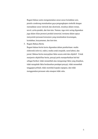 5
Ragam bahasa sastra mengutamakan unsur-unsur keindahan seni,
penulis cenderung menekankan gaya pengungkapan simbolik dengan
memadukan unsur intrinsik dan ekstrinsik, misalnya dalam roman,
novel, cerita pendek, dan lain-lain. Namun, raga mini sering digunakan
juga dalam iklan promosi produk komersial, terutama dalam upaya
menyentuh perasaan konsumen yang menekankan kesenangan,
keindahan, kenyamanan, dan lain-lain.
5. Ragam Bahasa Berita
Ragam bahasa berita lazim digunakan dalam pemberitaan: media
elektronik (televisi, radio), media cetak (majalah, surat kabar), dan
jurnal. Bahasa berita menyajikan fakta secara utuh dan objektif. Untuk
menjamin objektifitas berita, penyaji perlu memperhatikan hal-hal
sebagai berikut: tidak menambah atau mengurangi fakta yang disajikan,
tidak mengubah fakta berdasarkan pendapat penyaji, tidak menambah
tanggapan pribadi, tidak memihak kepada siapapun, dan tidak
menggunakan perasaan suka ataupun tidak suka.
 