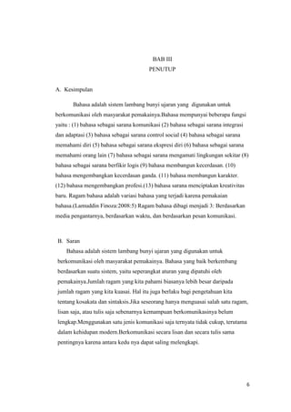 6
BAB III
PENUTUP
A. Kesimpulan
Bahasa adalah sistem lambang bunyi ujaran yang digunakan untuk
berkomunikasi oleh masyarakat pemakainya.Bahasa mempunyai beberapa fungsi
yaitu : (1) bahasa sebagai sarana komunikasi (2) bahasa sebagai sarana integrasi
dan adaptasi (3) bahasa sebagai sarana control social (4) bahasa sebagai sarana
memahami diri (5) bahasa sebagai sarana ekspresi diri (6) bahasa sebagai sarana
memahami orang lain (7) bahasa sebagai sarana mengamati lingkungan sekitar (8)
bahasa sebagai sarana berfikir logis (9) bahasa membangun kecerdasan. (10)
bahasa mengembangkan kecerdasan ganda. (11) bahasa membangun karakter.
(12) bahasa mengembangkan profesi.(13) bahasa sarana menciptakan kreativitas
baru. Ragam bahasa adalah variasi bahasa yang terjadi karena pemakaian
bahasa.(Lamuddin Finoza:2008:5) Ragam bahasa dibagi menjadi 3: Berdasarkan
media pengantarnya, berdasarkan waktu, dan berdasarkan pesan komunikasi.
B. Saran
Bahasa adalah sistem lambang bunyi ujaran yang digunakan untuk
berkomunikasi oleh masyarakat pemakainya. Bahasa yang baik berkembang
berdasarkan suatu sistem, yaitu seperangkat aturan yang dipatuhi oleh
pemakainya.Jumlah ragam yang kita pahami biasanya lebih besar daripada
jumlah ragam yang kita kuasai. Hal itu juga berlaku bagi pengetahuan kita
tentang kosakata dan sintaksis.Jika seseorang hanya menguasai salah satu ragam,
lisan saja, atau tulis saja sebenarnya kemampuan berkomunikasinya belum
lengkap.Menggunakan satu jenis komunikasi saja ternyata tidak cukup, terutama
dalam kehidupan modern.Berkomunikasi secara lisan dan secara tulis sama
pentingnya karena antara kedu nya dapat saling melengkapi.
 
