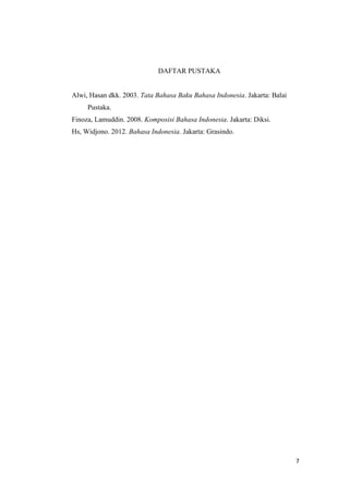7
DAFTAR PUSTAKA
Alwi, Hasan dkk. 2003. Tata Bahasa Baku Bahasa Indonesia. Jakarta: Balai
Pustaka.
Finoza, Lamuddin. 2008. Komposisi Bahasa Indonesia. Jakarta: Diksi.
Hs, Widjono. 2012. Bahasa Indonesia. Jakarta: Grasindo.
 