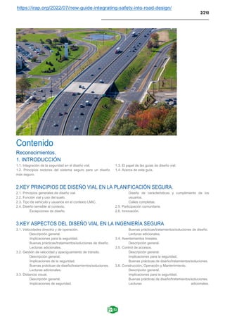 https://irap.org/2022/07/new-guide-integrating-safety-into-road-design/
2/210
____________________________________________________
Contenido
Reconocimientos.
1. INTRODUCCIÓN
1.1. Integración de la seguridad en el diseño vial.
1.2. Principios rectores del sistema seguro para un diseño
más seguro.
1.3. El papel de las guías de diseño vial.
1.4. Acerca de esta guía.
2.KEY PRINCIPIOS DE DISEÑO VIAL EN LA PLANIFICACIÓN SEGURA.
2.1. Principios generales de diseño vial.
2.2. Función vial y uso del suelo.
2.3. Tipo de vehículo y usuarios en el contexto LMIC.
2.4. Diseño sensible al contexto.
Excepciones de diseño.
Diseño de características y cumplimiento de los
usuarios.
Calles completas.
2.5. Participación comunitaria.
2.6. Innovación.
3.KEY ASPECTOS DEL DISEÑO VIAL EN LA INGENIERÍA SEGURA
3.1. Velocidades directriz y de operación.
Descripción general.
Implicaciones para la seguridad.
Buenas prácticas/tratamientos/soluciones de diseño.
Lecturas adicionales.
3.2. Gestión de velocidad y apaciguamiento de tránsito.
Descripción general.
Implicaciones de la seguridad.
Buenas prácticas de diseño/tratamientos/soluciones.
Lecturas adicionales.
3.3. Distancia visual.
Descripción general.
Implicaciones de seguridad.
Buenas prácticas/tratamientos/soluciones de diseño.
Lecturas adicionales.
3.4. Asentamientos lineales.
Descripción general.
3.5. Control de accesos.
Descripción general.
Implicaciones para la seguridad.
Buenas prácticas de diseño/tratamientos/soluciones.
3.6. Construcción, Operación y Mantenimiento.
Descripción general.
Implicaciones para la seguridad.
Buenas prácticas de diseño/tratamientos/soluciones.
Lecturas adicionales.
 