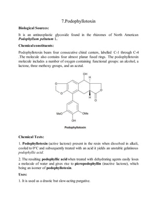 7.Podophyllotoxin
Biological Sources:
It is an antineoplastic glycoside found in the rhizomes of North American
Podophyllum peltatum L.
Chemicalconstituents:
Podophyllotoxin bears four consecutive chiral centers, labelled C-1 through C-4
.The molecule also contains four almost planar fused rings. The podophyllotoxin
molecule includes a number of oxygen containing functional groups: an alcohol, a
lactone, three methoxy groups, and an acetal.
Chemical Tests:
1. Podophyllotoxin (active lactone) present in the resin when dissolved in alkali,
cooled to 0°C and subsequently treated with an acid it yields an unstable gelatinous
podophyllic acid.
2. The resulting podophyllic acidwhen treated with dehydrating agents easily loses
a molecule of water and gives rise to picropodophyllin (inactive lactone), which
being an isomer of podophyllotoxin.
Uses:
1. It is used as a drastic but slow-acting purgative.
 