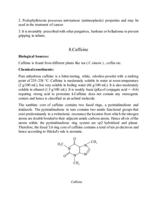 2. Podophyllotoxin possesses anti-tumour (antineoplastic) properties and may be
used in the treatment of cancer.
3. It is invariably prescribed with other purgatives, henbane or belladonna to prevent
gripping in infants.
8.Caffeine
Biological Sources:
Caffeine is found from different plants like tea ( C.sinesis ) , coffee etc.
Chemicalconstituents:
Pure anhydrous caffeine is a bitter-tasting, white, odorless powder with a melting
point of 235–238 °C. Caffeine is moderately soluble in water at room temperature
(2 g/100 mL), but very soluble in boiling water (66 g/100 mL). It is also moderately
soluble in ethanol (1.5 g/100 mL). It is weakly basic (pKa of conjugate acid = ~0.6)
requiring strong acid to protonate it.Caffeine does not contain any stereogenic
centers and hence is classified as an achiral molecule.
The xanthine core of caffeine contains two fused rings, a pyrimidinedione and
imidazole. The pyrimidinedione in turn contains two amide functional groups that
exist predominantly in a zwitterionic resonance the location from which the nitrogen
atoms are double bonded to their adjacent amide carbons atoms. Hence all six ofthe
atoms within the pyrimidinedione ring system are sp2 hybridized and planar.
Therefore, the fused 5,6 ring core of caffeine contains a total of ten pi electrons and
hence according to Hückel's rule is aromatic.
 