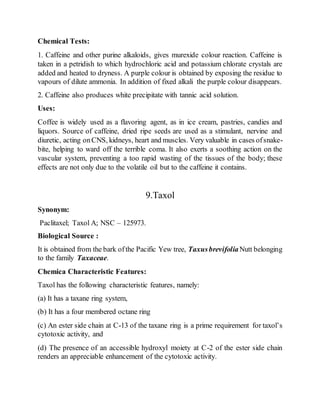 Chemical Tests:
1. Caffeine and other purine alkaloids, gives murexide colour reaction. Caffeine is
taken in a petridish to which hydrochloric acid and potassium chlorate crystals are
added and heated to dryness. A purple colour is obtained by exposing the residue to
vapours of dilute ammonia. In addition of fixed alkali the purple colour disappears.
2. Caffeine also produces white precipitate with tannic acid solution.
Uses:
Coffee is widely used as a flavoring agent, as in ice cream, pastries, candies and
liquors. Source of caffeine, dried ripe seeds are used as a stimulant, nervine and
diuretic, acting onCNS, kidneys, heart and muscles. Very valuable in cases ofsnake-
bite, helping to ward off the terrible coma. It also exerts a soothing action on the
vascular system, preventing a too rapid wasting of the tissues of the body; these
effects are not only due to the volatile oil but to the caffeine it contains.
9.Taxol
Synonym:
Paclitaxel; Taxol A; NSC – 125973.
Biological Source :
It is obtained from the bark ofthe Pacific Yew tree, TaxusbrevifoliaNutt belonging
to the family Taxaceae.
Chemica Characteristic Features:
Taxol has the following characteristic features, namely:
(a) It has a taxane ring system,
(b) It has a four membered octane ring
(c) An ester side chain at C-13 of the taxane ring is a prime requirement for taxol’s
cytotoxic activity, and
(d) The presence of an accessible hydroxyl moiety at C-2 of the ester side chain
renders an appreciable enhancement of the cytotoxic activity.
 