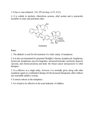 3. It has uv max (ethanol): 214, 259 nm (log ε 4.73, 4.21).
4. It is soluble in alcohols, chloroform, acetone, ethyl acetate and is practically
insoluble in water and petroleum ether.
Uses:
1. The alkaloid is used for the treatment of a wide variety of neoplasms.
2. It is also recommended for generated Hodgkin’s disease, lymphocytic lymphoma,
hystiocytic hymphoma, mycosis fungoides, advanced testicular carcinoma, Kaposi's
sarcoma, and choriocarcinoma and lastly the breast cancer unresponsive to other
therapies.
3. It is effective as a single entity, however, it is normally given along with other
neoplastic agents in combination therapy for the increased therapeutic effect without
any noticeable additive toxicity.
4. It arrests mitosis at the metaphase.
5. It is found to be effective in the acute leukemia of children.
 
