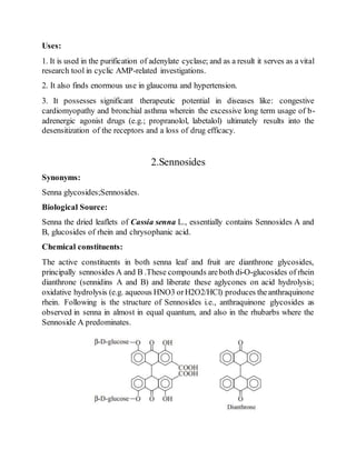 Uses:
1. It is used in the purification of adenylate cyclase; and as a result it serves as a vital
research tool in cyclic AMP-related investigations.
2. It also finds enormous use in glaucoma and hypertension.
3. It possesses significant therapeutic potential in diseases like: congestive
cardiomyopathy and bronchial asthma wherein the excessive long term usage of b-
adrenergic agonist drugs (e.g.; propranolol, labetalol) ultimately results into the
desensitization of the receptors and a loss of drug efficacy.
2.Sennosides
Synonyms:
Senna glycosides;Sennosides.
Biological Source:
Senna the dried leaflets of Cassia senna L., essentially contains Sennosides A and
B, glucosides of rhein and chrysophanic acid.
Chemical constituents:
The active constituents in both senna leaf and fruit are dianthrone glycosides,
principally sennosides A and B .These compounds areboth di-O-glucosides of rhein
dianthrone (sennidins A and B) and liberate these aglycones on acid hydrolysis;
oxidative hydrolysis (e.g. aqueous HNO3 orH2O2/HCl) produces theanthraquinone
rhein. Following is the structure of Sennosides i.e., anthraquinone glycosides as
observed in senna in almost in equal quantum, and also in the rhubarbs where the
Sennoside A predominates.
 