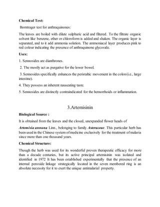 Chemical Test:
Borntrager test for anthraquinones:
The leaves are boiled with dilute sulphuric acid and filtered. To the filtrate organic
solvent like benzene, ether or chloroform is added and shaken. The organic layer is
separated, and to it add ammonia solution. The ammoniacal layer produces pink to
red colour indicating the presence of anthraquinone glycoside.
Uses:
1. Sennosides are dianthrones.
2. The mostly act as purgative for the lower bowel.
3. Sennosides specifically enhances the peristaltic movement in the colon(i.e., large
intestine).
4. They possess an inherent nauseating taste.
5. Sennosides are distinctly contraindicated for the hemorrhoids or inflammation.
3.Artemisinin
Biological Source :
It is obtained from the leaves and the closed, unexpanded flower heads of
Artemisia annuna Linn., belonging to family Asteraceae. This particular herb has
been used in the Chinese system ofmedicine exclusively for the treatment ofmalaria
since more than one thousand years.
Chemical Structure:
Though the herb was used for its wonderful proven therapeutic efficacy for more
than a decade centuries, but its active principal artemisinin was isolated and
identified in 1972 It has been established experimentally that the presence of an
internal peroxide linkage strategically located in the seven membered ring is an
absolute necessity for it to exert the unique antimalarial property.
 