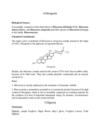 4.Diosgenin
Biological Source:
It essentially comprises of the dried tubers of Dioscorea delitoidea Wall., Dioscorea
tokora Makino, and Dioscorea composita and other species of Dioscorea belonging
to the family Dioscoreaceae.
Chemical Constituents:
The major active constituent of dioscorea is diosgenin usually present in the range
of 4-6%. Diosgenin is the aglycone of saponoin dioscin.
Besides, the rhizomes contain starch to the extent of 75% but it has no edible utility
because of its bitter taste. They also contain phenolic compounds and an enzyme
sapogenase.
Uses:
1. Dioscorea is mostly employed in the treatment of rheumatic arthritis.
2. Dioscorea has a tremendous potential as a commercial product becauseof its high
content of diosgenin, which in turn is invariably employed as a starting material for
the synthesis of a host of important therapeutic drugs, for instance: sex-hormones,
oral contraceptives and several corticosteroids.
5.Digoxin
Synonyms:
Digitalis, purple foxglove, finger flower, lady’s glove, Foxglove Leaves, Folia
Digitalis.
 